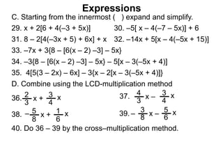 Expressions
C. Starting from the innermost ( ) expand and simplify.
29. x + 2[6 + 4(–3 + 5x)] 30. –5[ x – 4(–7 – 5x)] + 6
31. 8 – 2[4(–3x + 5) + 6x] + x 32. –14x + 5[x – 4(–5x + 15)]
33. –7x + 3{8 – [6(x – 2) –3] – 5x}
34. –3{8 – [6(x – 2) –3] – 5x} – 5[x – 3(–5x + 4)]
35. 4[5(3 – 2x) – 6x] – 3{x – 2[x – 3(–5x + 4)]}
2
3
x + 3
4
x36.
4
3
x – 3
4
x37.
3
8
x – 5
6
x39.5
8
x + 1
6
x38. – –
D. Combine using the LCD-multiplication method
40. Do 36 – 39 by the cross–multiplication method.
 