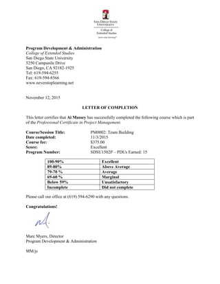 Program Development & Administration
College of Extended Studies
San Diego State University
5250 Campanile Drive
San Diego, CA 92182-1925
Tel: 619-594-6255
Fax: 619-594-8566
www.neverstoplearning.net
November 12, 2015
LETTER OF COMPLETION
This letter certifies that Ai Massey has successfully completed the following course which is part
of the Professional Certificate in Project Management.
Course/Session Title: PM0002: Team Building
Date completed: 11/3/2015
Course fee: $375.00
Score: Excellent
Program Number: SDSU1502P – PDUs Earned: 15
Please call our office at (619) 594-6290 with any questions.
Congratulations!
Marc Myers, Director
Program Development & Administration
MM/js
100-90% Excellent
89-80% Above Average
79-70 % Average
69-60 % Marginal
Below 59% Unsatisfactory
Incomplete Did not complete
 
