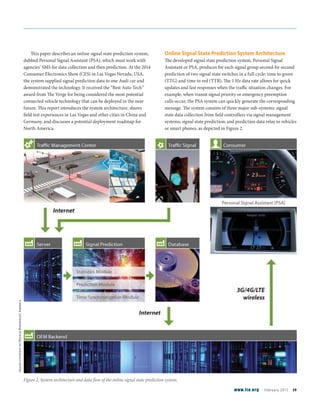 This paper describes an online signal state prediction system,
dubbed Personal Signal Assistant (PSA), which must work with
agencies’ SMS for data collection and then prediction. At the 2014
Consumer Electronics Show (CES) in Las Vegas Nevada, USA,
the system supplied signal prediction data to one Audi car and
demonstrated the technology. It received the “Best Auto Tech”
award from The Verge for being considered the most potential
connected vehicle technology that can be deployed in the near
future. This report introduces the system architecture, shares
field test experiences in Las Vegas and other cities in China and
Germany, and discusses a potential deployment roadmap for
North America.
Online Signal State Prediction System Architecture
The developed signal state prediction system, Personal Signal
Assistant or PSA, produces for each signal group second-by-second
prediction of two signal state switches in a full cycle: time to green
(TTG) and time to red (TTR). The 1 Hz data rate allows for quick
updates and fast responses when the traffic situation changes. For
example, when transit signal priority or emergency preemption
calls occur, the PSA system can quickly generate the corresponding
message. The system consists of three major sub-systems: signal
state data collection from field controllers via signal management
systems; signal state prediction; and prediction data relay to vehicles
or smart phones, as depicted in Figure 2.
Figure 2. System architecture and data flow of the online signal state prediction system.
ImagescourtesyofHeuschBoesefeldtAmerica
www.ite.org February 2015 39
 