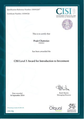 Qualification Reference Numb er: 1001432817
Certificate Number: 1,0 5 04 526 CISI,CHARTERED INSTITUTE FOR
SECURITIES & INVESTMENT
This is to certify that
Praf it Chatteriee
556923
has been awarded the
CISI Level 3 Award for Introduction to Investment
S{s*Date awarded
16 September 2014
Ruth Martin
Managing Director
Regulated by
8 Eastcheap, London EC3M 1AE
cisi.org
Ofquol Llywodraeth Cymru
Welsh Government
atttttattr
 