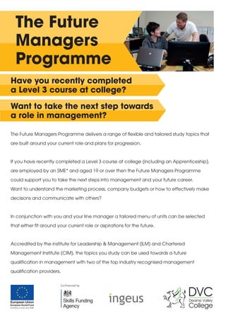 The Future 
Managers 
Programme 
Have you recently completed 
a Level 3 course at college? 
Want to take the next step towards 
a role in management? 
The Future Managers Programme delivers a range of flexible and tailored study topics that 
are built around your current role and plans for progression. 
If you have recently completed a Level 3 course at college (including an Apprenticeship), 
are employed by an SME* and aged 19 or over then the Future Managers Programme 
could support you to take the next steps into management and your future career. 
Want to understand the marketing process, company budgets or how to effectively make 
decisions and communicate with others? 
In conjunction with you and your line manager a tailored menu of units can be selected 
that either fit around your current role or aspirations for the future. 
Accredited by the institute for Leadership & Management (ILM) and Chartered 
Management Institute (CIM), the topics you study can be used towards a future 
qualification in management with two of the top industry recognised management 
qualification providers. 
 