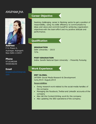 ANUPAMA JHA
Address
F-9, Phase-6,
Ayanagar, Arjangarh
New Delhi-110047
Phone
9718380368
9958548249
Email
anupamajha49@gmail.
com
Seeking challenging career in Banking sector to get a position of
responsibility, using my skills efficiency to communicate my
ideas and views and commit myself for achieving organization
objectives with the team effort and my positive attitude and
performance.
GRADUATION
Delhi University – 2015
72%
POST-GRADUATION
Indira Gandhi National Open University – Presently Pursuing
iMET GLOBAL
INTERN- Social Media Research & Development
June,2015- August,2015
Responsibilities
 Doing research work related to the social media handles of
the company
 Managing the Facebook, Twitter and LinkedIn accounts of the
company
 Also did the Content Writing work for the company
 Also updating the SEO operations of the company.
Career Objective
Work Experience
Qualification
 
