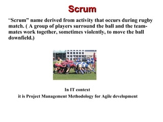 ScrumScrum
“Scrum” name derived from activity that occurs during rugby
match. ( A group of players surround the ball and the team-
mates work together, sometimes violently, to move the ball
downfield.)
In IT context
it is Project Management Methodology for Agile development
 