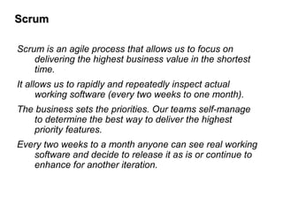 ScrumScrum
Scrum is an agile process that allows us to focus on
delivering the highest business value in the shortest
time.
It allows us to rapidly and repeatedly inspect actual
working software (every two weeks to one month).
The business sets the priorities. Our teams self-manage
to determine the best way to deliver the highest
priority features.
Every two weeks to a month anyone can see real working
software and decide to release it as is or continue to
enhance for another iteration.
 