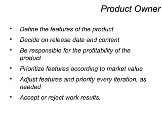 Product OwnerProduct Owner
 Define the features of the product
 Decide on release date and content
 Be responsible for the profitability of the
product
 Prioritize features according to market value
 Adjust features and priority every iteration, as
needed
 Accept or reject work results.
 