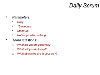 Daily ScrumDaily Scrum
 Parameters
 Daily
 15-minutes
 Stand-up
 Not for problem solving
 Three questions:
1. What did you do yesterday
2. What will you do today?
3. What obstacles are in your way?
 