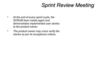 Sprint Review MeetingSprint Review Meeting
 At the end of every sprint cycle, the
SCRUM team meets again and
demonstrates implemented user stories
to the product owner.
 The product owner may cross verify the
stories as per its acceptance criteria.
 