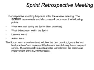 Sprint Retrospective MeetingSprint Retrospective Meeting
Retrospective meeting happens after the review meeting. The
SCRUM team meets and discusses & document the following
points:
 What went well during the Sprint (Best practices)
 What did not went well in the Sprint
 Lessons learnt
 Action Items.
The Scrum team should continue to follow the best practice, ignore the “not
best practices” and implement the lessons learnt during the consequent
sprints. The retrospective meeting helps to implement the continuous
improvement of the SCRUM process.
 