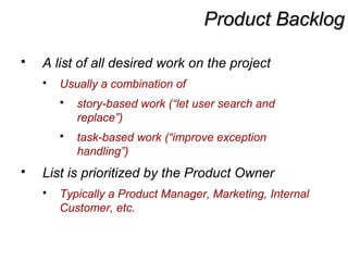 Product BacklogProduct Backlog
 A list of all desired work on the project
 Usually a combination of
 story-based work (“let user search and
replace”)
 task-based work (“improve exception
handling”)
 List is prioritized by the Product Owner
 Typically a Product Manager, Marketing, Internal
Customer, etc.
 