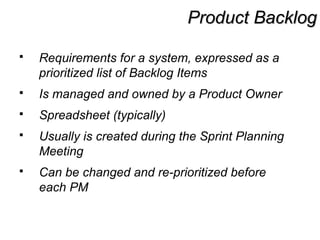 Product BacklogProduct Backlog
 Requirements for a system, expressed as a
prioritized list of Backlog Items
 Is managed and owned by a Product Owner
 Spreadsheet (typically)
 Usually is created during the Sprint Planning
Meeting
 Can be changed and re-prioritized before
each PM
 