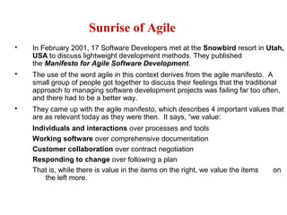 Sunrise of Agile
 In February 2001, 17 Software Developers met at the Snowbird resort in Utah,
USA to discuss lightweight development methods. They published
the Manifesto for Agile Software Development.
 The use of the word agile in this context derives from the agile manifesto. A
small group of people got together to discuss their feelings that the traditional
approach to managing software development projects was failing far too often,
and there had to be a better way.
 They came up with the agile manifesto, which describes 4 important values that
are as relevant today as they were then. It says, “we value:
Individuals and interactions over processes and tools
Working software over comprehensive documentation
Customer collaboration over contract negotiation
Responding to change over following a plan
That is, while there is value in the items on the right, we value the items on
the left more.
 