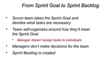 From Sprint Goal to Sprint BacklogFrom Sprint Goal to Sprint Backlog
 Scrum team takes the Sprint Goal and
decides what tasks are necessary
 Team self-organizes around how they’ll meet
the Sprint Goal
 Manager doesn’t assign tasks to individuals
 Managers don’t make decisions for the team
 Sprint Backlog is created
 