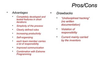 Pros/ConsPros/Cons
 Advantages
 Completely developed and
tested features in short
iterations
 Simplicity of the process
 Clearly defined rules
 Increasing productivity
 Self-organizing
 each team member carries
a lot of responsibility
 Improved communication
 Combination with Extreme
Programming
 Drawbacks
 “Undisciplined hacking”
(no written
documentation)
 Violation of
responsibility
 Current mainly carried
by the inventors
 