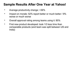 Sample Results After One Year at Yahoo!Sample Results After One Year at Yahoo!
 Average productivity change: +36%
 Impact on morale: 52% report better or much better / 9%
worse or much worse
 Overall approval rating among teams using it: 85%
 First new product developed: took 1/3 less time than
comparable products (and team was split between US and
India)
 
