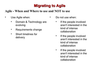 Migrating to AgileMigrating to Agile
Agile - When and Where to use and NOT to use
 Use Agile when:
 Domain & Technology are
evolving
 Requirements change
 Short timelines for
delivery
 Do not use when:
 If the people involved
aren't interested in the
kind of intense
collaboration
 If the people involved
aren't interested in the
kind of intense
collaboration
 If the people involved
aren't interested in the
kind of intense
collaboration
 