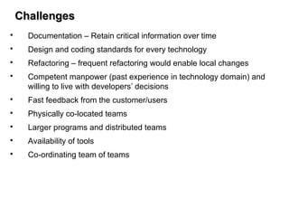 ChallengesChallenges
 Documentation – Retain critical information over time
 Design and coding standards for every technology
 Refactoring – frequent refactoring would enable local changes
 Competent manpower (past experience in technology domain) and
willing to live with developers’ decisions
 Fast feedback from the customer/users
 Physically co-located teams
 Larger programs and distributed teams
 Availability of tools
 Co-ordinating team of teams
 