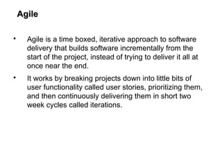 AgileAgile
 Agile is a time boxed, iterative approach to software
delivery that builds software incrementally from the
start of the project, instead of trying to deliver it all at
once near the end.
 It works by breaking projects down into little bits of
user functionality called user stories, prioritizing them,
and then continuously delivering them in short two
week cycles called iterations.
 