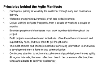 Principles behind the Agile ManifestoPrinciples behind the Agile Manifesto
 Our highest priority is to satisfy the customer through early and continuous
delivery
 Welcome changing requirements, even late in development
 Deliver working software frequently, from a couple of weeks to a couple of
months
 Business people and developers must work together daily throughout the
project
 Build projects around motivated individuals. Give them the environment and
support they need, and trust them to get the job done.
 The most efficient and effective method of conveying information to and within
a development team is face-to-face communication
 Continuous attention to technical excellence and good design enhances agility
 At regular intervals, the team reflects on how to become more effective, then
tunes and adjusts its behavior accordingly
 