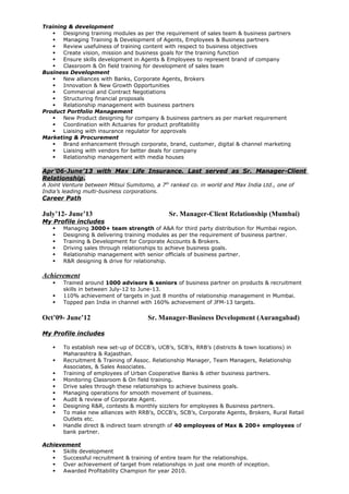 Training & development
 Designing training modules as per the requirement of sales team & business partners
 Managing Training & Development of Agents, Employees & Business partners
 Review usefulness of training content with respect to business objectives
 Create vision, mission and business goals for the training function
 Ensure skills development in Agents & Employees to represent brand of company
 Classroom & On field training for development of sales team
Business Development
 New alliances with Banks, Corporate Agents, Brokers
 Innovation & New Growth Opportunities
 Commercial and Contract Negotiations
 Structuring financial proposals
 Relationship management with business partners
Product Portfolio Management
 New Product designing for company & business partners as per market requirement
 Coordination with Actuaries for product profitability
 Liaising with insurance regulator for approvals
Marketing & Procurement
 Brand enhancement through corporate, brand, customer, digital & channel marketing
 Liaising with vendors for better deals for company
 Relationship management with media houses
Apr’06-June’13 with Max Life Insurance. Last served as Sr. Manager-Client
Relationship.
A Joint Venture between Mitsui Sumitomo, a 7th
ranked co. in world and Max India Ltd., one of
India’s leading multi-business corporations.
Career Path
July’12- June’13 Sr. Manager-Client Relationship (Mumbai)
My Profile includes
 Managing 3000+ team strength of A&A for third party distribution for Mumbai region.
 Designing & delivering training modules as per the requirement of business partner.
 Training & Development for Corporate Accounts & Brokers.
 Driving sales through relationships to achieve business goals.
 Relationship management with senior officials of business partner.
 R&R designing & drive for relationship.
Achievement
 Trained around 1000 advisors & seniors of business partner on products & recruitment
skills in between July-12 to June-13.
 110% achievement of targets in just 8 months of relationship management in Mumbai.
 Topped pan India in channel with 160% achievement of JFM-13 targets.
Oct’09- June’12 Sr. Manager-Business Development (Aurangabad)
My Profile includes
 To establish new set-up of DCCB’s, UCB’s, SCB’s, RRB’s (districts & town locations) in
Maharashtra & Rajasthan.
 Recruitment & Training of Assoc. Relationship Manager, Team Managers, Relationship
Associates, & Sales Associates.
 Training of employees of Urban Cooperative Banks & other business partners.
 Monitoring Classroom & On field training.
 Drive sales through these relationships to achieve business goals.
 Managing operations for smooth movement of business.
 Audit & review of Corporate Agent.
 Designing R&R, contests & monthly sizzlers for employees & Business partners.
 To make new alliances with RRB’s, DCCB’s, SCB’s, Corporate Agents, Brokers, Rural Retail
Outlets etc.
 Handle direct & indirect team strength of 40 employees of Max & 200+ employees of
bank partner.
Achievement
 Skills development
 Successful recruitment & training of entire team for the relationships.
 Over achievement of target from relationships in just one month of inception.
 Awarded Profitability Champion for year 2010.
 