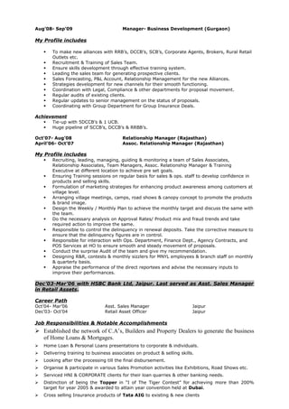 Aug’08- Sep’09 Manager- Business Development (Gurgaon)
My Profile includes
 To make new alliances with RRB’s, DCCB’s, SCB’s, Corporate Agents, Brokers, Rural Retail
Outlets etc.
 Recruitment & Training of Sales Team.
 Ensure skills development through effective training system.
 Leading the sales team for generating prospective clients.
 Sales Forecasting, P&L Account, Relationship Management for the new Alliances.
 Strategies development for new channels for their smooth functioning.
 Coordination with Legal, Compliance & other departments for proposal movement.
 Regular audits of existing clients.
 Regular updates to senior management on the status of proposals.
 Coordinating with Group Department for Group Insurance Deals.
Achievement
 Tie-up with 5DCCB’s & 1 UCB.
 Huge pipeline of SCCB’s, DCCB’s & RRBB’s.
Oct’07- Aug’08 Relationship Manager (Rajasthan)
April’06- Oct’07 Assoc. Relationship Manager (Rajasthan)
My Profile includes
 Recruiting, leading, managing, guiding & monitoring a team of Sales Associates,
Relationship Associates, Team Managers, Assoc. Relationship Manager & Training
Executive at different location to achieve pre set goals.
 Ensuring Training sessions on regular basis for sales & ops. staff to develop confidence in
products and selling skills.
 Formulation of marketing strategies for enhancing product awareness among customers at
village level.
 Arranging village meetings, camps, road shows & canopy concept to promote the products
& brand image.
 Design the Weekly / Monthly Plan to achieve the monthly target and discuss the same with
the team.
 Do the necessary analysis on Approval Rates/ Product mix and fraud trends and take
required action to improve the same.
 Responsible to control the delinquency in renewal deposits. Take the corrective measure to
ensure that the delinquency figures are in control.
 Responsible for interaction with Ops. Department, Finance Dept., Agency Contracts, and
POS Services at HO to ensure smooth and steady movement of proposals.
 Conduct the surprise Audit of the team and give my recommendation.
 Designing R&R, contests & monthly sizzlers for MNYL employees & branch staff on monthly
& quarterly basis.
 Appraise the performance of the direct reportees and advise the necessary inputs to
improve their performances.
Dec’03-Mar’06 with HSBC Bank Ltd, Jaipur. Last served as Asst. Sales Manager
in Retail Assets.
Career Path
Oct’04- Mar’06 Asst. Sales Manager Jaipur
Dec’03- Oct’04 Retail Asset Officer Jaipur
Job Responsibilities & Notable Accomplishments
 Established the network of C.A’s, Builders and Property Dealers to generate the business
of Home Loans & Mortgages.
 Home Loan & Personal Loans presentations to corporate & individuals.
 Delivering training to business associates on product & selling skills.
 Looking after the processing till the final disbursement.
 Organise & participate in various Sales Promotion activities like Exhibitions, Road Shows etc.
 Serviced HNI & CORPORATE clients for their loan quarries & other banking needs.
 Distinction of being the Topper in “I of The Tiger Contest” for achieving more than 200%
target for year 2005 & awarded to attain year convention held at Dubai.
 Cross selling Insurance products of Tata AIG to existing & new clients
 