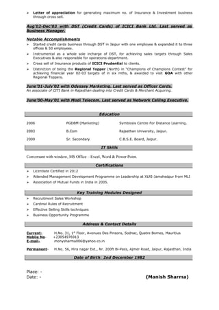  Letter of appreciation for generating maximum no. of Insurance & Investment business
through cross sell.
Aug’02-Dec’03 with DST (Credit Cards) of ICICI Bank Ltd. Last served as
Business Manager.
Notable Accomplishments
 Started credit cards business through DST in Jaipur with one employee & expanded it to three
offices & 50 employees.
 Instrumental as a whole sole incharge of DST, for achieving sales targets through Sales
Executives & also responsible for operations department.
 Cross sell of Insurance products of ICICI Prudential to clients.
 Distinction of being the Regional Topper (North) in “Champions of Champions Contest” for
achieving financial year 02-03 targets of in six mths, & awarded to visit GOA with other
Regional Toppers.
June’01-July’02 with Odyssey Marketing. Last served as Officer Cards.
An associate of CITI Bank in Rajasthan dealing into Credit Cards & Merchant Acquiring.
June’00-May’01 with Modi Telecom. Last served as Network Calling Executive.
Education
2006 PGDBM (Marketing) Symbiosis Centre For Distance Learning.
2003 B.Com Rajasthan University, Jaipur.
2000 Sr. Secondary C.B.S.E. Board, Jaipur.
IT Skills
Conversant with window, MS Office – Excel, Word & Power Point.
Certifications
 Licentiate Certified in 2012
 Attended Management Development Programme on Leadership at XLRI-Jamshedpur from MLI
 Association of Mutual Funds in India in 2005.
Key Training Modules Designed
 Recruitment Sales Workshop
 Cardinal Rules of Recruitment
 Effective Selling Skills techniques
 Business Opportunity Programme
Address & Contact Details
Current- H.No. 31, 1st
Floor, Avenues Des Pinsons, Sodnac, Quatre Bornes, Mauritius
Mobile No- +23054976913
E-mail- monysharma006@yahoo.co.in
Permanent- H.No. 56, Hira nagar Ext., Nr. 200ft Bi-Pass, Ajmer Road, Jaipur, Rajasthan, India
Date of Birth: 2nd December 1982
Place: -
Date: - (Manish Sharma)
 
