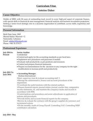 Curriculum Vitae
Antoine Daher
Career Objective
Holder of MBA with 24 years of outstanding track record in every high-end aspect of corporate finance,
with special skills in financial & asset management, financial analysis and business investment projections.
Seeking a senior level strategic role in a dynamic organization to contribute, accrue skills, experience and
knowledge.
Personal Information
Birth Date: June, 1969
Marital Status: Married + 2.
Nationality: Lebanese
Email: adaher3@hotmail.com
Phone: +961 76 373173
Professional Experience
July 2014 to
Present
July 2011 To
June 2014.
Senior Auditor
Confidential
• Control and apply for the accounting standards as per local laws.
• Implement new procedures and processes if needed.
• Evaluate staff productivity as per positions and resources.
• Control and prepare financial statements.
• Prepare recommendations for the decisions in any company for the right
modifications to increase profit and productivity
• Accounting Manager.
Hoshan International.
Direct, supervise, train & evaluate accounting staff: 5.
•Manage the administrative, finance and accounts procedures of the
department.
•Coordinate the audit functions with the external auditors.
•Prepare financial reports, journal entries, journal voucher lists, comparative
income statements, etc. and maintain the company's books and records in
accordance with IFRS.
•Control policies and procedures and assist subordinates in application of
policies and procedures.
•Provide timely and accurate financial reports for the company.
•Review & evaluate the contracts with the group's suppliers & customers and
recommend actions.
•Do the monthly Audit of Group Payroll. Controlling VAT. Controlling NSSF
contribution calculation.
July 2010 - May
 