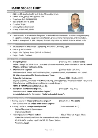Page 1 of 2
MARK GEORGE FIKRY
Personal Information:
 Address: 18 Abo-Redies St. Sedi-Beshr, Alexandria, Egypt.
 E-Mail: mark_george2003@yahoo.com
 Telephone: (+2) 01285832660
 Date of birth: May 9, 1990
 Egyptian, Single.
 Military Status: Exemption.
 Driving licence: Full, Clean.
Profile:
 I want to work as a Mechanical Engineer in a well-known Investment Manufacturing Company
in a position including equipment specification, procurement, maintenance, and installation.
 Work as an engineer at your company that will fully utilize my technical and academic skills.
Education:
 2013 Bachelor of- Mechanical Engineering, Alexandria University, Egypt.
 Overall grade: Passable
 Project: Fire Fighting Robot (With Stair Climber)
 Project Grade: Excellent.
Area of Expertise:
 Design Engineer. [February 2016 - October 2016]
Make a design on AutoCAD or CorelDraw or Adobe Illustrator, then execution it on CNC Router
Machine and laser cutting machine.
 Maintenance Engineer. [October 2015 - Jan 2016]
Maintenance of "Diesel and Gasoline Engines", Asphalt equipment, Asphalt Mixers and Crushers.
EL Salam International for Construction and Trade.
 Industrial Engineering. [August 2015 - October 2015]
Engines Overhaul, Advanced Parts Manufacturing, Drilling Services, Power Generation Field, Gears
Manufacturing and Maintenance of Compressors & Blowers.
TESTA & TONI Mechanical Workshops Co.
 Equipment Maintenance Engineer. [June 2014 - July 2015]
Maintenance of "Diesel and Gasoline Engines",
Ayoub Adly Ayoub for Contractors “Stella Sedi Abd-elrahman”.
Training and Special Courses:
 Training course in “Diesel and Gasoline engines” [March 2014 - May 2014]
Full Maintenance for "Diesel and Gasoline Engines"
 Training course in “Pumps & Compressors” ]24-26 November 2012[
Basics of Pumps and Compressors,
Engineers syndicate.
 Training course in “Power Station” ] 30 July 2011 - 28 August 2011[
Power station component and the process of Electricity production,
West Delta-To produce electricity-Sidi Krir Power Station,
Alexandria, Egypt.
 