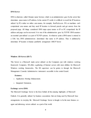 8
DNS Server
DNS is otherwise called Domain name Services which is an administration gave by the server that
determines space name to IP address. In the current IT world, it is difficult to recall the IP locations
utilized by PCs rather we utilize area names, for example, RealTech.com. PCs or machines can't
comprehend area names and they need IP location to forward parcels and get answer from the
proposed page. All things considered DNS maps space names to IP so PC comprehend the IP
address and page can be recovered. It is one of the administration gave by TCP/IP. DNS assumes
an essential part utilized as a part of TCP/IP systems. At whatever point a DNS name is entered in
a URL bar, DNS administrations determined that name to IP address. Thus it additionally
determines IP location to human justifiable arrangement DHCP Server
Windows IIS Server (IIS 7)
This Server is a Microsoft made server utilized on the Computers just with windows working
framework Computers. IIS offers a gathering of Internet servers with more abilities for Microsoft
Windows working frameworks. The IIS supervisor can be gotten to through the Microsoft
Management Consoler Administrative instrument accessible in the control board.
Features:
o Application Hosting Enhancement.
o Integrated Extensions.
Exchange server2010:
The Microsoft Exchange Server is the force behind all the amazing highlights of Microsoft
Outlook. It is generally utilized by business associations that are being used by Microsoft base
arrangements in everyday life. Microsoft Exchange Server is thought to be the most famous co-
agent and informing servers utilized as a part of the world.
 