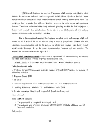 10
HN Network Solutions is a growing IT company which provide cost-effective client
services like as internet and email services requested by their clients. RealTech Solutions needs
them to have such connectivity which connect their sub-branch centrally to their main office. The
employees have to works from different locations to access the main server and company’s
database. There must be internet connectivity and email providing services for their employees to
do their work remotely from each location. So, our aim is to provide best cost-effective reliable
services at minimum effort to RealTech Solutions.
Due to the promotional needs of their business, our client needs web presence which will
require the use of Web Server. As the branches being at different geographical locations will pose
a problem in communication and for this purpose our clients also requires e mail facility which
would require Exchange Server for proper communication between both the branches. The
network will be ready at the end of April 2015.
Security and Safety Requirement: Firewall will be implemented to enhance security for network
and Third party antivirus software to protect from malicious data.
Firewall Features: Firewall helps to prevent unnecessary flow of undesirable packets
Project Requirementtools:
1. Windows Server 2008 as domain controller running DNS and DHCP services for dynamic IP
addressing to devices
2. Exchange Server 2010
3. IIS server
4. Hardware Requirement: Cisco 2960 series switches and Cisco 1941 series routers
5. Licensing Software’s: Windows 7 OS and Windows Server 2008
6. Security parameters: Security will be provided through third-party anti
Virus software’s
Time and Cost analysis:
1. The project will be completed before April 2015
2. The estimated cost of project is between $20000-$25000 CAD plus additional cost of
labor and installation.
Deliverables:
 