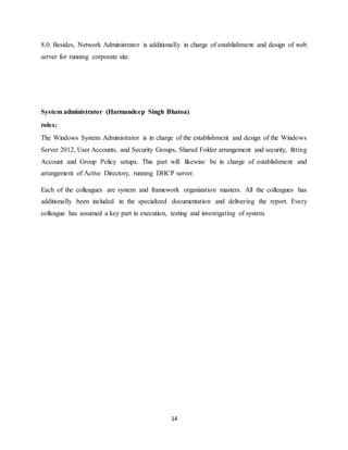 14
8.0. Besides, Network Administrator is additionally in charge of establishment and design of web
server for running corporate site.
System administrator (Harmandeep Singh Bhatoa)
roles:
The Windows System Administrator is in charge of the establishment and design of the Windows
Server 2012, User Accounts, and Security Groups, Shared Folder arrangement and security, fitting
Account and Group Policy setups. This part will likewise be in charge of establishment and
arrangement of Active Directory, running DHCP server.
Each of the colleagues are system and framework organization masters. All the colleagues has
additionally been included in the specialized documentation and delivering the report. Every
colleague has assumed a key part in execution, testing and investigating of system.
 