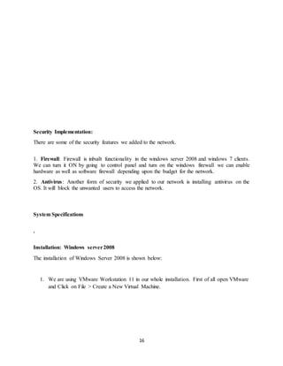 16
Security Implementation:
There are some of the security features we added to the network.
1. Firewall: Firewall is inbuilt functionality in the windows server 2008 and windows 7 clients.
We can turn it ON by going to control panel and turn on the windows firewall we can enable
hardware as well as software firewall depending upon the budget for the network.
2. Antivirus: Another form of security we applied to our network is installing antivirus on the
OS. It will block the unwanted users to access the network.
System Specifications
.
Installation: Windows server2008
The installation of Windows Server 2008 is shown below:
1. We are using VMware Workstation 11 in our whole installation. First of all open VMware
and Click on File > Create a New Virtual Machine.
 
