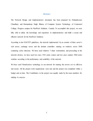 1
Abstract
The Network Design and Implementation document has been prepared by Nishantkumar
Chaudhary and Harmandeep Singh Bhatoa of Computer System Technology of Centennial
College, Progress campus for RealTech Solutions. Canada. To accomplish this project, we were
fully able to utilize the knowledge and experience in implementation and build a secure and
efficient network for the RealTech Solutions.
According to the OACETT guidelines, the network implemented by us consists of three server’s
web server, exchange server and the domain controllers running on windows server 2008
containing active directory. We have used windows 7 client workstations and proceeding to the
network devices, we have used two cisco 1941 series routers and two cisco catalyst 2960 series
switches according to the performance and scalability of the network.
We have used Virtualization technology in our network for running the servers as it is efficient
and secure. All the project work requirements were met and the project was completed within a
budget and on time. The Contribution in the project was equally made by the team members for
making it a success.
 