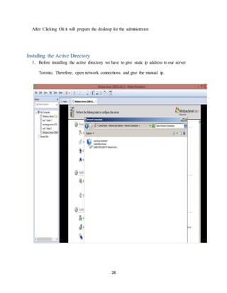 28
After Clicking Ok it will prepare the desktop for the administrator.
Installing the Active Directory
1. Before installing the active directory we have to give static ip address to our server
Toronto. Therefore, open network connections and give the manual ip.
 