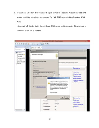 34
6. WE can add DNS here itself because it is part of Active Directory. We can also add DNS
service by adding roles in server manager. So click DNS under additional options. Click
Next.
A prompt will display that it has not found DNS server on this computer Do you want to
continue. Click yes to continue.
 