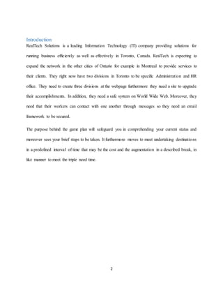 2
Introduction
RealTech Solutions is a leading Information Technology (IT) company providing solutions for
running business efficiently as well as effectively in Toronto, Canada. RealTech is expecting to
expand the network in the other cities of Ontario for example in Montreal to provide services to
their clients. They right now have two divisions in Toronto to be specific Administration and HR
office. They need to create three divisions at the webpage furthermore they need a site to upgrade
their accomplishments. In addition, they need a safe system on World Wide Web. Moreover, they
need that their workers can contact with one another through messages so they need an email
framework to be secured.
The purpose behind the game plan will safeguard you in comprehending your current status and
moreover sees your brief steps to be taken. It furthermore moves to meet undertaking destinations
in a predefined interval of time that may be the cost and the augmentation in a described break, in
like manner to meet the triple need time.
 
