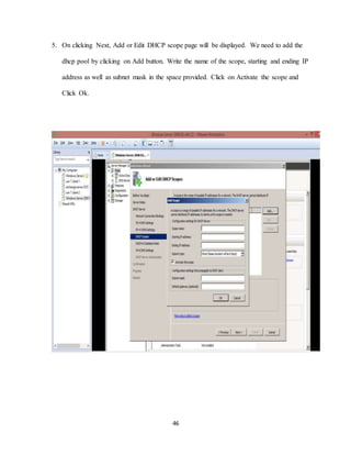 46
5. On clicking Next, Add or Edit DHCP scope page will be displayed. We need to add the
dhcp pool by clicking on Add button. Write the name of the scope, starting and ending IP
address as well as subnet mask in the space provided. Click on Activate the scope and
Click Ok.
 