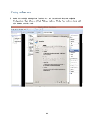 66
Creating mailbox users
1. Open the Exchange management Console and Click on Mail box under the recipient
Configuration. Right Click on it Click Add new mailbox. On the New Mailbox dialog, click
user mailbox and click next.
 