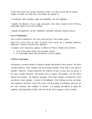 5
For the better virtual base, Storage virtualization offers a way that can deal with the capacity
supplies in a fitting way which gives your business the capacity to:
• Considerably build stockpiling supply and adaptability, with more highlights.
• Simplify the utilization of every single prerequisite of the drivers required for the OS fixing,
paying little respect to any extra stockpiling.
• Expands the applications up-time, additionally streamlines operations needed to process
Server Virtualization:
This is a kind of virtualization that works at the part layer of the working system.
Most of the servers today use under 16 percent of the cut-off; this is amazingly inefficient,
furthermore it moreover presents server flightiness.
A complete server virtualization platform is offered by VMware VSphere that can deliver:
 Up to 52 percentage savings in the operating expenses.
 81.5 percentages greater than the utilization of server supplies.
VMWare Workstation:
VM machine is a product utilization of physical machine that performs diverse projects. The clients
can make distinctive virtual machines and can run diverse machines all the while in same physical
machines. Distinctive working frameworks like windows or Linux or some other can execute as
the visitor working framework. VM product serves to migrate VM machines over the various
physical host machines. The distinctive groupings of the virtual machines are framework virtual
and physical virtual machines. A portion of the highlights of the VMware are, they can bolster
more equipment and diverse virtual OS's. Taken a toll for keeping up workstation and server are
less when contrasted with certifiable IT structure. It is anything but difficult to update the
equipment and programming in light of the fact that they all are running in virtual machines.
 