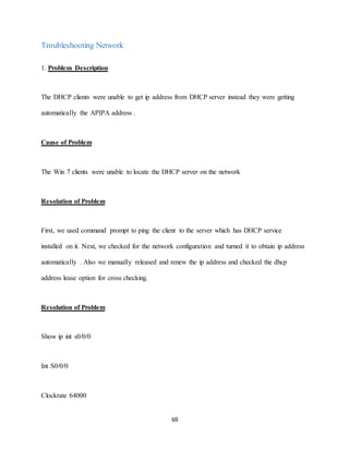 69
Troubleshooting Network
1. Problem Description
The DHCP clients were unable to get ip address from DHCP server instead they were getting
automatically the APIPA address .
Cause of Problem
The Win 7 clients were unable to locate the DHCP server on the network
Resolution of Problem
First, we used command prompt to ping the client to the server which has DHCP service
installed on it. Next, we checked for the network configuration and turned it to obtain ip address
automatically . Also we manually released and renew the ip address and checked the dhcp
address lease option for cross checking.
Resolution of Problem
Show ip int s0/0/0
Int S0/0/0
Clockrate 64000
 