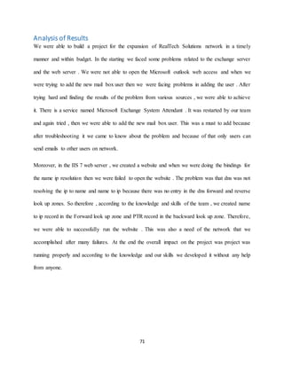71
Analysis of Results
We were able to build a project for the expansion of RealTech Solutions network in a timely
manner and within budget. In the starting we faced some problems related to the exchange server
and the web server . We were not able to open the Microsoft outlook web access and when we
were trying to add the new mail box user then we were facing problems in adding the user . After
trying hard and finding the results of the problem from various sources , we were able to achieve
it. There is a service named Microsoft Exchange System Attendant . It was restarted by our team
and again tried , then we were able to add the new mail box user. This was a must to add because
after troubleshooting it we came to know about the problem and because of that only users can
send emails to other users on network.
Moreover, in the IIS 7 web server , we created a website and when we were doing the bindings for
the name ip resolution then we were failed to open the website . The problem was that dns was not
resolving the ip to name and name to ip because there was no entry in the dns forward and reverse
look up zones. So therefore , according to the knowledge and skills of the team , we created name
to ip record in the Forward look up zone and PTR record in the backward look up zone. Therefore,
we were able to successfully run the website . This was also a need of the network that we
accomplished after many failures. At the end the overall impact on the project was project was
running properly and according to the knowledge and our skills we developed it without any help
from anyone.
 