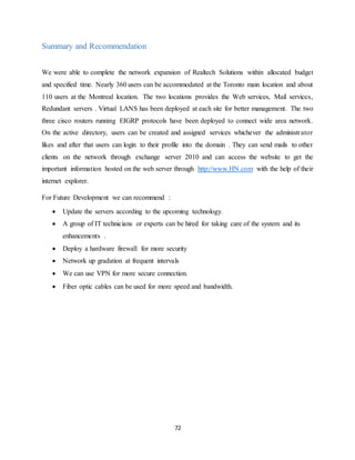 72
Summary and Recommendation
We were able to complete the network expansion of Realtech Solutions within allocated budget
and specified time. Nearly 360 users can be accommodated at the Toronto main location and about
110 users at the Montreal location. The two locations provides the Web services, Mail services,
Redundant servers . Virtual LANS has been deployed at each site for better management. The two
three cisco routers running EIGRP protocols have been deployed to connect wide area network.
On the active directory, users can be created and assigned services whichever the administrator
likes and after that users can login to their profile into the domain . They can send mails to other
clients on the network through exchange server 2010 and can access the website to get the
important information hosted on the web server through http://www.HN.com with the help of their
internet explorer.
For Future Development we can recommend :
 Update the servers according to the upcoming technology.
 A group of IT technicians or experts can be hired for taking care of the system and its
enhancements .
 Deploy a hardware firewall for more security
 Network up gradation at frequent intervals
 We can use VPN for more secure connection.
 Fiber optic cables can be used for more speed and bandwidth.
 