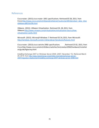 73
References
Cisco router. (2015).cisco router 1841 specifications. Retrieved 03 28, 2015, from
Cisco:http://www.cisco.com/en/US/prod/collateral/routers/ps5853/product_data_shee
t0900aecd8016a59b.html
VMware. (2015). VMware Virtualization. Retrieved 03, 28, 2015, from
VMware:http://www.vmware.com/virtualization/virtualization-basics/how-
virtualization-works.html
Microsoft. (2015). Microsoft Windows 7. Retrieved 02 24, 2015, from Microsoft:
http://windows.microsoft.com/en-CA/windows7/products/features.html
Cisco router. (2013).cisco swirche 2960 specifications . Retrieved 25 02, 2015, from
Cisco:http://www.cisco.com/en/US/docs/switches/lan/catalyst2960/hardware/installati
on/guide/hgtechsp.html
Installing Exchange 2007 on Windows Server 2008. (2007, November 15). Retrieved March
29, 2015, from http://www.msexchange.org/articles-tutorials/exchange-server-
2007/migration-deployment/installing-exchange-2007-windows-server-2008.html
 