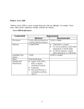 6
Windows Server 2008
. Windows Server 2008 is a server working framework with new highlights, for example, Server
center, which permits organization through command line interface.
Server 2008 Requirements:
 