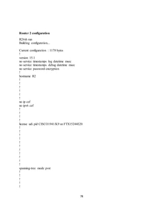 78
Router 2 configuration
R2#sh run
Building configuration...
Current configuration : 1178 bytes
!
version 15.1
no service timestamps log datetime msec
no service timestamps debug datetime msec
no service password-encryption
!
hostname R2
!
!
!
!
!
!
no ip cef
no ipv6 cef
!
!
!
!
license udi pid CISCO1941/K9 sn FTX15244E20
!
!
!
!
!
!
!
!
!
!
!
spanning-tree mode pvst
!
!
!
!
!
 