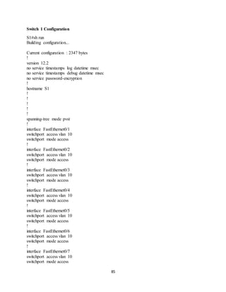 85
Switch 1 Configuration
S1#sh run
Building configuration...
Current configuration : 2347 bytes
!
version 12.2
no service timestamps log datetime msec
no service timestamps debug datetime msec
no service password-encryption
!
hostname S1
!
!
!
!
!
spanning-tree mode pvst
!
interface FastEthernet0/1
switchport access vlan 10
switchport mode access
!
interface FastEthernet0/2
switchport access vlan 10
switchport mode access
!
interface FastEthernet0/3
switchport access vlan 10
switchport mode access
!
interface FastEthernet0/4
switchport access vlan 10
switchport mode access
!
interface FastEthernet0/5
switchport access vlan 10
switchport mode access
!
interface FastEthernet0/6
switchport access vlan 10
switchport mode access
!
interface FastEthernet0/7
switchport access vlan 10
switchport mode access
 