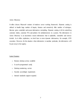 7
Active Directory:
It offers diverse Microsoft variants of windows server working framework. Dynamic catalog is
utilized to handle huge number of inquiry features and extensively little number of redesigns,
likewise gives controlled and secure information stockpiling. Dynamic catalog is fit for controlling
customer clients, customer PCs and printers for administrations in a system. The information in
Active Directory is an uncommon reason information that is replicable, extensible and various
leveled. As it offers replication, we don't have to store dynamic information, for example, CPU
execution. However, for the situation when information is machine particular, the information will
be put away in the registry.
Latest Features:
o Remote desktop service available
o It can be programmed easily.
o Desktop monitoring service
o Security accordingly requirement.
o Internal standards support required.
 