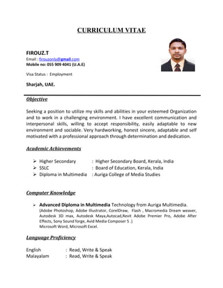 CURRICULUM VITAE
FIROUZ.T
Email : firouzonly@gmail.com
Mobile no: 055 909 4041 (U.A.E)
Visa Status : Employment
Sharjah, UAE.
Objective
Seeking a position to utilize my skills and abilities in your esteemed Organization
and to work in a challenging environment. I have excellent communication and
interpersonal skills, willing to accept responsibility, easily adaptable to new
environment and sociable. Very hardworking, honest sincere, adaptable and self
motivated with a professional approach through determination and dedication.
Academic Achievements
 Higher Secondary : Higher Secondary Board, Kerala, India
 SSLC : Board of Education, Kerala, India
 Diploma in Multimedia : Auriga College of Media Studies
Computer Knowledge
 Advanced Diploma in Multimedia Technology from Auriga Multimedia.
(Adobe Photoshop, Adobe Illustrator, CorelDraw, Flash , Macromedia Dream weaver,
Autodesk 3D max, Autodesk Maya,Autocad,Revit Adobe Premier Pro, Adobe After
Effects, Sony Sound forge, Avid Media Composer 5 .)
Microsoft Word, Microsoft Excel.
Language Proficiency
English : Read, Write & Speak
Malayalam : Read, Write & Speak
 