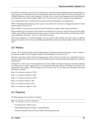 Ring Documentation, Release 1.5.3
Java & C# are avoided for some reason too! I wanted to use a dynamic programming language and these languages are
static typing, Java is multi-platform, also C# through Mono, but the use of huge number of classes and forcing the use
of Object-Orientation, using a verbose language is not right for me. I need a small language, but fast and productive,
also I need better control on the Garbage Collector (GC), I need a better one that is designed for fast applications.
Lua is small and fast, but it’s avoided because I need more powerful language for large applications.
PHP is a Web programming language and it’s syntax is very similar to C, this leads to a language not general as I want
and not simple as I need to have.
Python & Ruby are more like what I need, but I need something more simple, smaller, faster & productive.
Python and Ruby are Case-Sensitive, the list index start counting from 0, you have to deﬁne the function before calling
it, Ruby usage of Object-Orientation and message passing is more than what I need and decrease performance, Python
syntax (indentation, using self, :, pass & _) is not good for my goals.
All of these languages are successful languages, and very good for their domains, but what I need is a different
language that comes with new ideas and intelligent implementation (Innovative, Ready, Simple, Small, Flexible and
Fast).
2.2 History
In Sept. 2013 I started the design and the implementation of the Ring programming language. After 21 months of
development, In May 2015 the language Compiler & Virtual Machine were ready for use!
After that I spent three months testing the language again, trying to discover any bug to ﬁx, writing better tests, by
the end of August 2015, all know bugs were ﬁxed, Writing many tests and testing automation helped a lot in getting a
stable product.
In September 12, 2015, most of the documentation was written. Before releasing the language I started the marketing
by writing a post in Arabic language about it to my facebook proﬁle page asking for contributors interested in the
language idea after reading a short description, In the same day I got a lot of emails from developers and friends
interested to contribute!
Ring 1.0 is released on January 25, 2016
Ring 1.1 is released on October 6, 2016
Ring 1.2 is released on January 25, 2017
Ring 1.3 is released on May 15, 2017
Ring 1.4 is released on June 29, 2017
Ring 1.5 is released on August 21, 2017
2.3 Features
The Ring language comes with the next features
Tip: The language is ready for production!
• Free Open Source (MIT License)
• Hybrid Implementation (Compiler + Virtual Machine)
• Declarative programming on the top of Object-Oriented programming
2.2. History 23
 