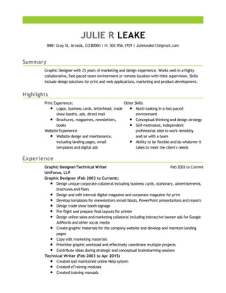 Summary
Highlights
Experience
JULIE R LEAKE
8481 Gray St, Arvada, CO 80003 | H: 303.956.1729 | JulieLeake12@gmail.com
Graphic Designer with 25 years of marketing and design experience. Works well in a highly
collaborative, fast-paced team environment or remote location with little supervision. Skills
include design solutions for print and web applications, marketing and product development.
Print Experience:
Logos, business cards, letterhead, trade
show booths, ads, direct mail
Brochures, magazines, newsletters,
books
Website Experience
Website design and maintenance,
including landing pages, email
templates and digital ads
Other Skills
Multi-tasking in a fast-paced
environment
Conceptual thinking and design strategy
Self-motivated, independent
professional able to work remotely
and/or with a team
Ability to be flexible and do whatever it
takes to meet the client's needs
Feb 2003 to CurrentGraphic Designer/Technical Writer
UniFocus, LLP
Graphic Designer (Feb 2003 to Current):
Design unique corporate collateral including business cards, stationary, advertisements,
brochures and fliers
Design and edit internal digital magazine and corporate magazine for print
Develop templates for enewsletters/email blasts, PowerPoint presentations and reports
Design trade show booth signage
Pre-flight and prepare final layouts for printer
Design online sales and marketing collateral including interactive banner ads for Google
AdWords and other social media
Create graphic materials for the company website and develop and maintain landing
pages
Copy edit marketing materials
Prioritize graphic workload and effectively coordinate multiple projects
Contribute ideas during strategic and conceptual brainstorming sessions
Technical Writer (Feb 2003 to Apr 2015)
Created and maintained online Help system
Created eTraining modules
Created training manuals
 