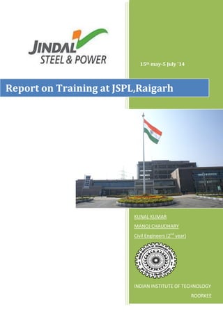 0
15th may-5 July ’14
KUNAL KUMAR
MANOJ CHAUDHARY
Civil Engineers (2nd
year)
INDIAN INSTITUTE OF TECHNOLOGY
ROORKEE
Report on Training at JSPL,Raigarh
 